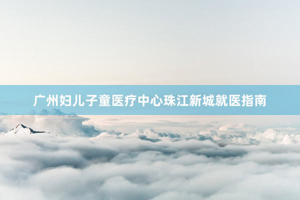 广州妇儿子童医疗中心珠江新城就医指南